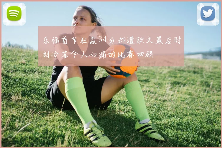 乐福首节狂轰34分却遭欧文最后时刻冷落令人心痛的比赛回顾