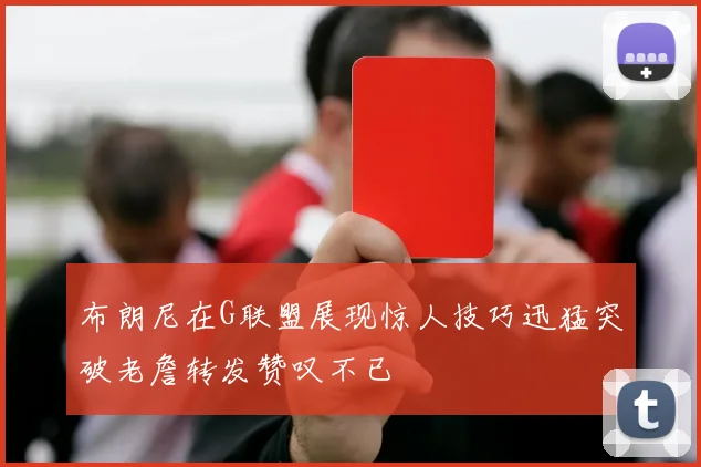 布朗尼在G联盟展现惊人技巧迅猛突破老詹转发赞叹不已
