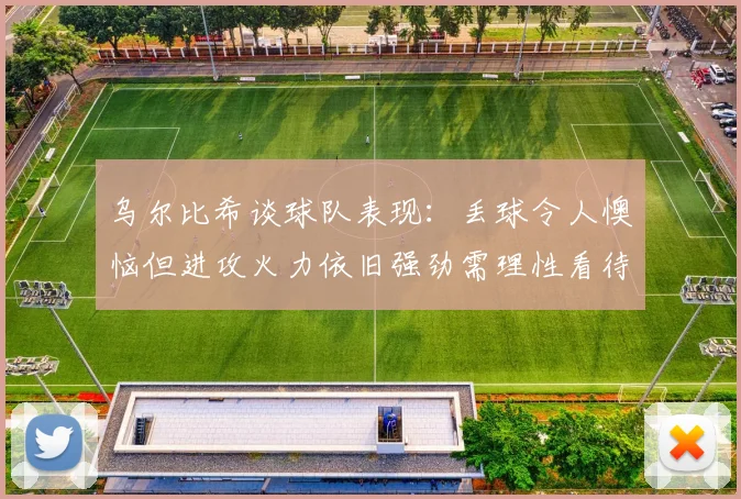 乌尔比希谈球队表现：丢球令人懊恼但进攻火力依旧强劲需理性看待