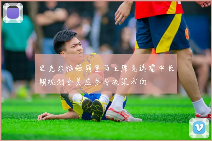 里克尔梅强调皇马主席竞选需中长期规划会员应参与决策方向