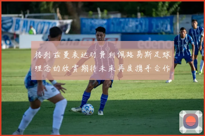 格列兹曼表达对费利佩路易斯足球理念的欣赏期待未来再度携手合作