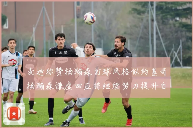 麦迪称赞杨瀚森打球风格似约基奇杨瀚森谦虚回应将继续努力提升自己