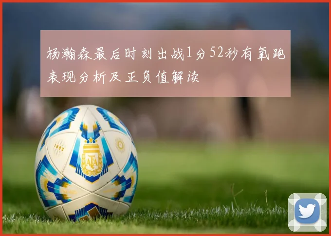 杨瀚森最后时刻出战1分52秒有氧跑表现分析及正负值解读