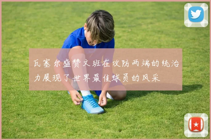 瓦塞尔盛赞文班在攻防两端的统治力展现了世界最佳球员的风采