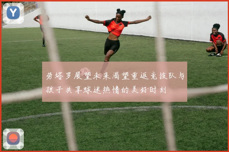 劳塔罗展望未来渴望重返竞技队与孩子共享球迷热情的美好时刻