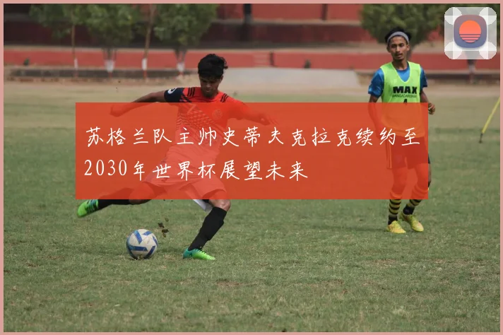 苏格兰队主帅史蒂夫克拉克续约至2030年世界杯展望未来